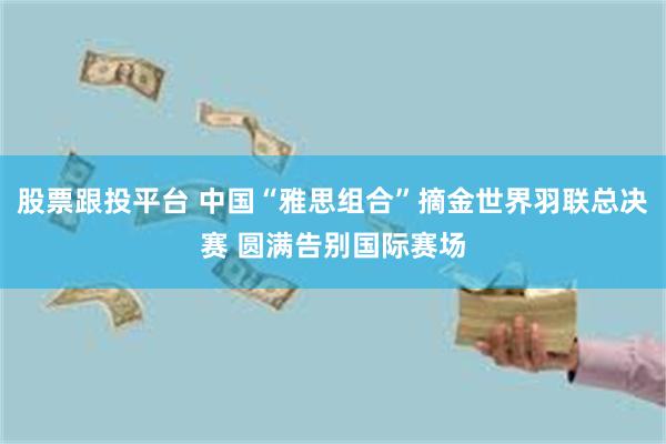 股票跟投平台 中国“雅思组合”摘金世界羽联总决赛 圆满告别国际赛场