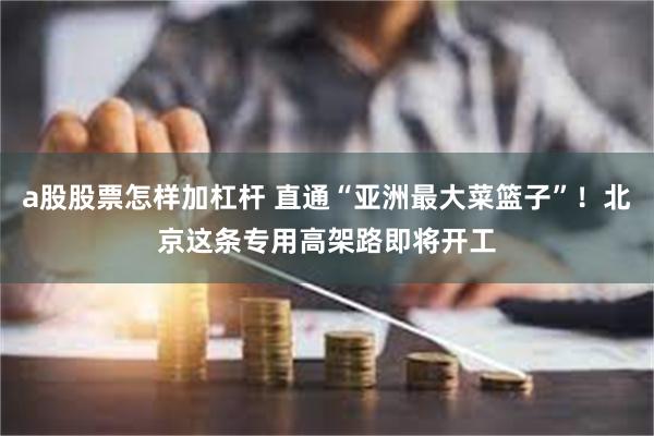 a股股票怎样加杠杆 直通“亚洲最大菜篮子”！北京这条专用高架路即将开工