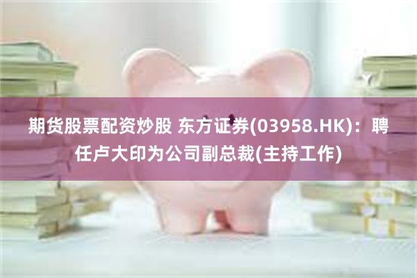 期货股票配资炒股 东方证券(03958.HK)：聘任卢大印为公司副总裁(主持工作)