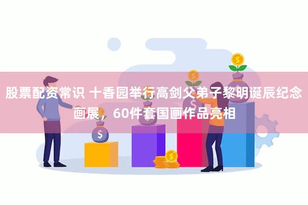 股票配资常识 十香园举行高剑父弟子黎明诞辰纪念画展，60件套国画作品亮相