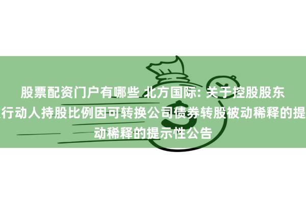 股票配资门户有哪些 北方国际: 关于控股股东及其一致行动人持股比例因可转换公司债券转股被动稀释的提示性公告