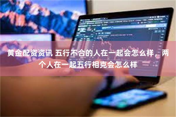 黄金配资资讯 五行不合的人在一起会怎么样，两个人在一起五行相克会怎么样