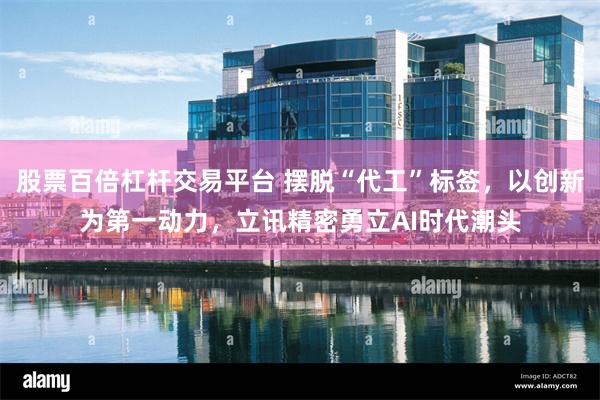 股票百倍杠杆交易平台 摆脱“代工”标签，以创新为第一动力，立讯精密勇立AI时代潮头