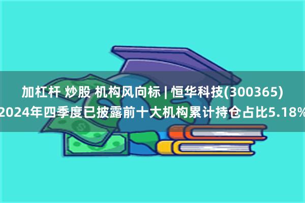 加杠杆 炒股 机构风向标 | 恒华科技(300365)2024年四季度已披露前十大机构累计持仓占比5.18%