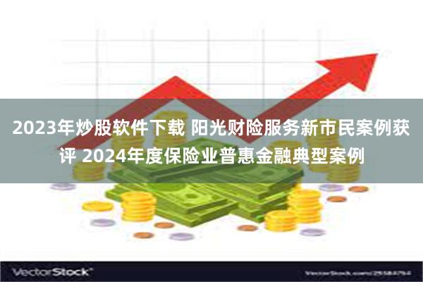2023年炒股软件下载 阳光财险服务新市民案例获评 2024年度保险业普惠金融典型案例