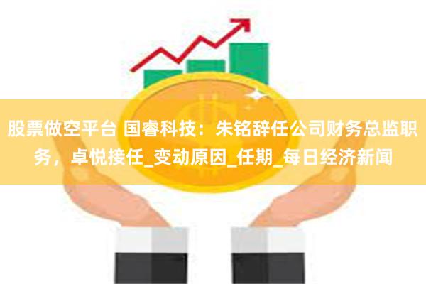 股票做空平台 国睿科技：朱铭辞任公司财务总监职务，卓悦接任_变动原因_任期_每日经济新闻