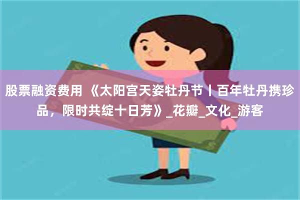 股票融资费用 《太阳宫天姿牡丹节丨百年牡丹携珍品，限时共绽十日芳》_花瓣_文化_游客