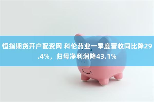 恒指期货开户配资网 科伦药业一季度营收同比降29.4%，归母净利润降43.1%