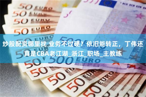 炒股配资哪里找 业务不过硬？依旧能转正，丁伟还真是CBA老江湖_浙江_职场_主教练