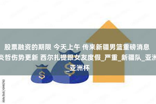 股票融资的期限 今天上午 传来新疆男篮重磅消息 李炎哲伤势更新 西尔扎提跟女友度假_严重_新疆队_亚洲杯