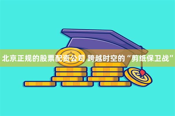 北京正规的股票配资公司 跨越时空的“剪纸保卫战”