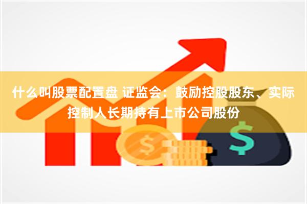 什么叫股票配置盘 证监会：鼓励控股股东、实际控制人长期持有上市公司股份