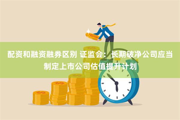 配资和融资融券区别 证监会：长期破净公司应当制定上市公司估值提升计划