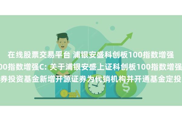 在线股票交易平台 浦银安盛科创板100指数增强A,浦银安盛科创板100指数增强C: 关于浦银安盛上证科创板100指数增强型证券投资基金新增开源证券为代销机构并开通基金定投业务、参加其费率优惠活动的公告
