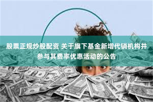 股票正规炒股配资 关于旗下基金新增代销机构并参与其费率优惠活动的公告