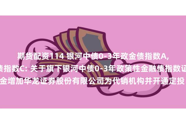 期货配资114 银河中债0-3年政金债指数A,银河中债0-3年政金债指数C: 关于旗下银河中债0-3年政策性金融债指数证券投资基金增加华龙证券股份有限公司为代销机构并开通定投、转换业务及参加费率优惠活动的公告