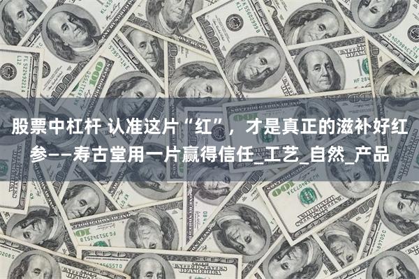 股票中杠杆 认准这片“红”，才是真正的滋补好红参——寿古堂用一片赢得信任_工艺_自然_产品