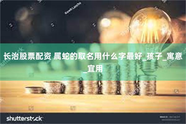 长治股票配资 属蛇的取名用什么字最好_孩子_寓意_宜用