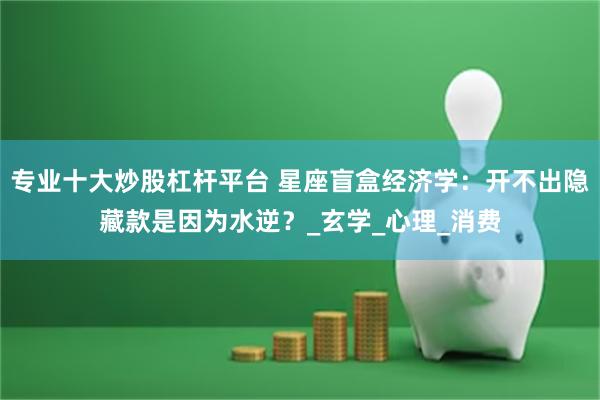 专业十大炒股杠杆平台 星座盲盒经济学：开不出隐藏款是因为水逆？_玄学_心理_消费
