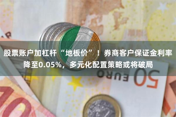 股票账户加杠杆 “地板价” ！券商客户保证金利率降至0.05%，多元化配置策略或将破局