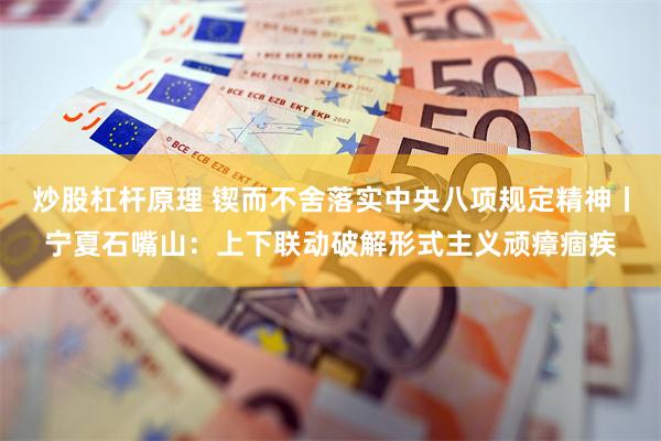 炒股杠杆原理 锲而不舍落实中央八项规定精神丨宁夏石嘴山：上下联动破解形式主义顽瘴痼疾