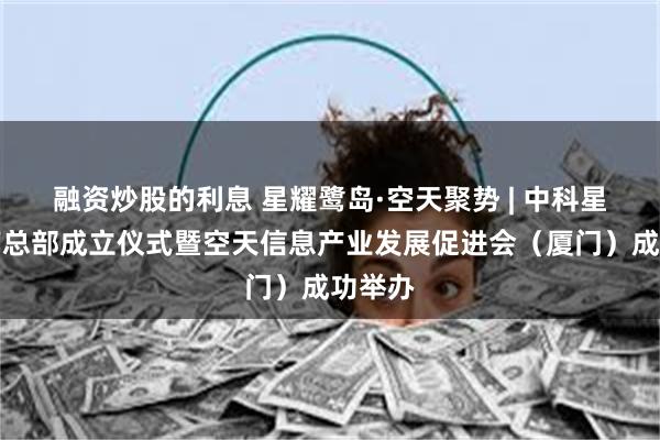 融资炒股的利息 星耀鹭岛·空天聚势 | 中科星图东南总部成立仪式暨空天信息产业发展促进会（厦门）成功举办