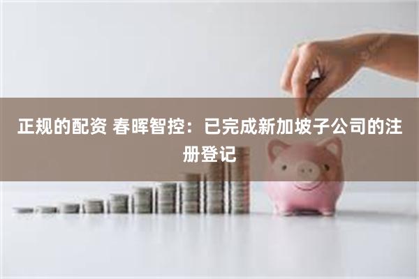 正规的配资 春晖智控：已完成新加坡子公司的注册登记