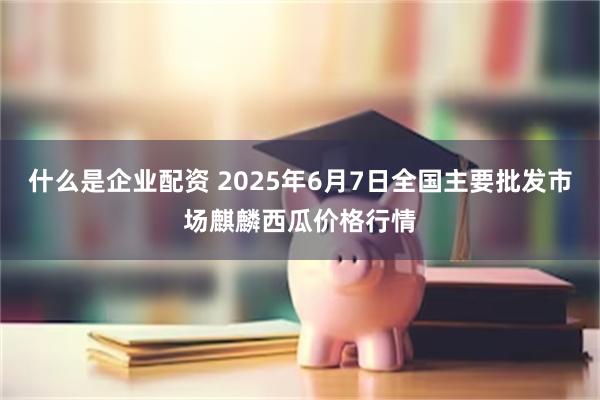 什么是企业配资 2025年6月7日全国主要批发市场麒麟西瓜价格行情