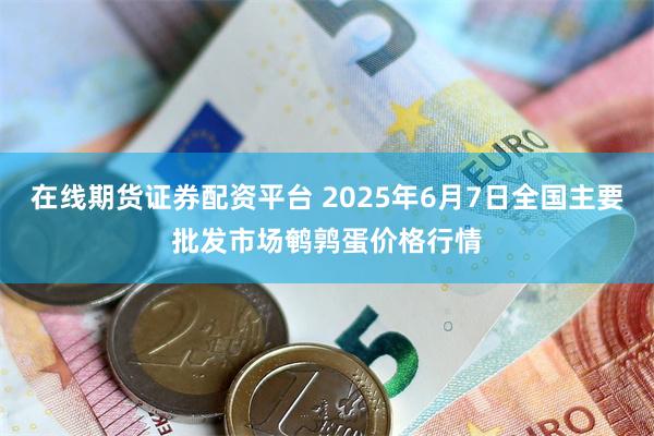 在线期货证券配资平台 2025年6月7日全国主要批发市场鹌鹑蛋价格行情