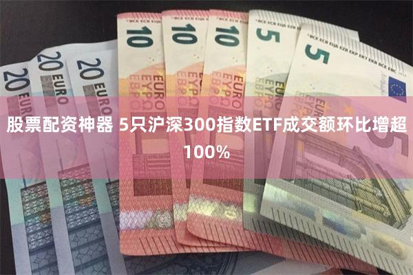 股票配资神器 5只沪深300指数ETF成交额环比增超100%