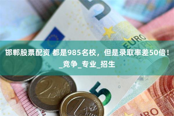 邯郸股票配资 都是985名校，但是录取率差50倍！_竞争_专业_招生