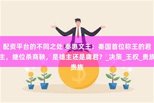 配资平台的不同之处 秦惠文王：秦国首位称王的君主，继位杀商鞅，是雄主还是庸君？_决策_王权_贵族