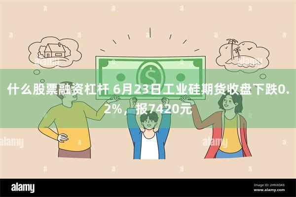 什么股票融资杠杆 6月23日工业硅期货收盘下跌0.2%，报7420元