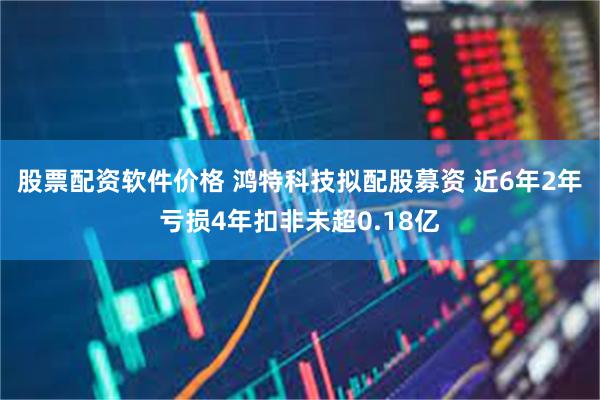 股票配资软件价格 鸿特科技拟配股募资 近6年2年亏损4年扣非未超0.18亿