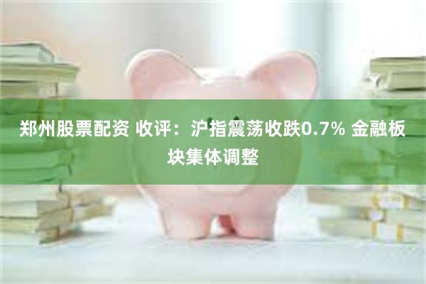 郑州股票配资 收评：沪指震荡收跌0.7% 金融板块集体调整