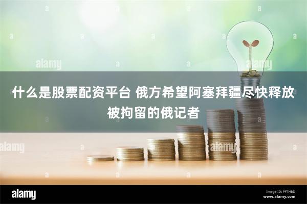 什么是股票配资平台 俄方希望阿塞拜疆尽快释放被拘留的俄记者