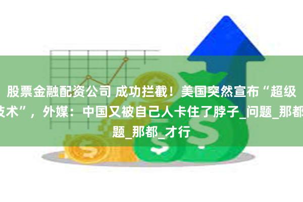 股票金融配资公司 成功拦截！美国突然宣布“超级芯片技术”，外媒：中国又被自己人卡住了脖子_问题_那都_才行