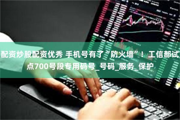 配资炒股配资优秀 手机号有了“防火墙”！工信部试点700号段专用码号_号码_服务_保护