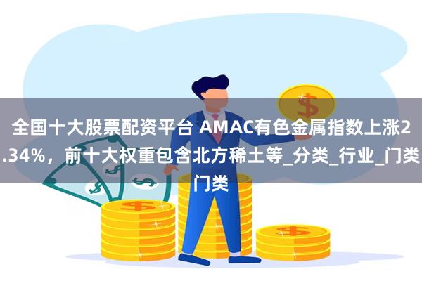 全国十大股票配资平台 AMAC有色金属指数上涨2.34%，前十大权重包含北方稀土等_分类_行业_门类