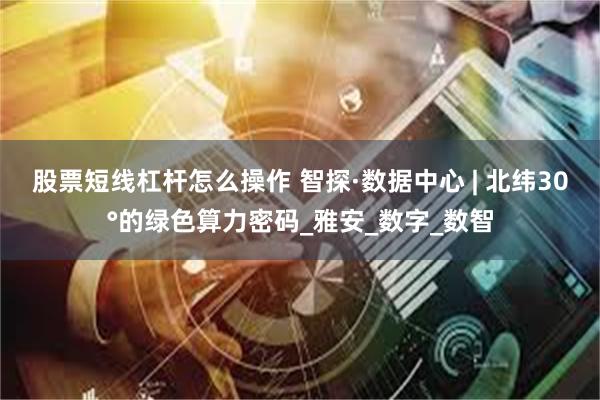 股票短线杠杆怎么操作 智探·数据中心 | 北纬30°的绿色算力密码_雅安_数字_数智