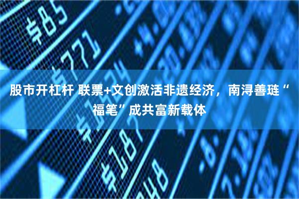 股市开杠杆 联票+文创激活非遗经济，南浔善琏“福笔”成共富新载体