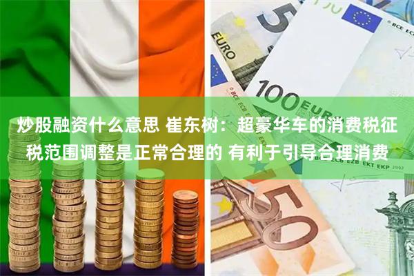 炒股融资什么意思 崔东树：超豪华车的消费税征税范围调整是正常合理的 有利于引导合理消费