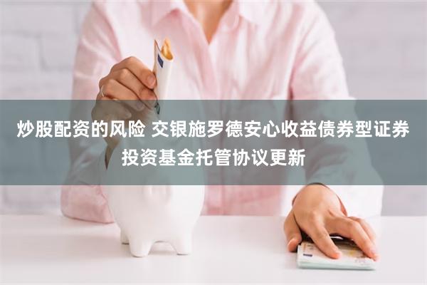 炒股配资的风险 交银施罗德安心收益债券型证券投资基金托管协议更新