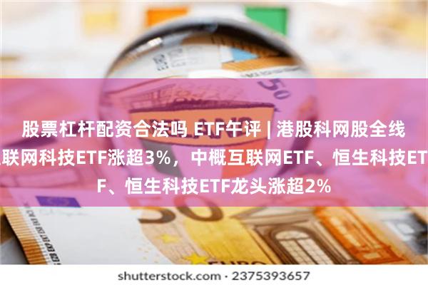 股票杠杆配资合法吗 ETF午评 | 港股科网股全线回暖，恒生互联网科技ETF涨超3%，中概互联网ETF、恒生科技ETF龙头涨超2%