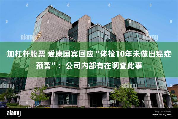 加杠杆股票 爱康国宾回应“体检10年未做出癌症预警”：公司内部有在调查此事