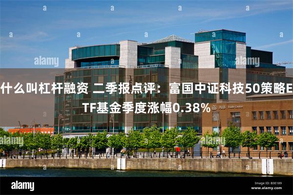 什么叫杠杆融资 二季报点评：富国中证科技50策略ETF基金季度涨幅0.38%