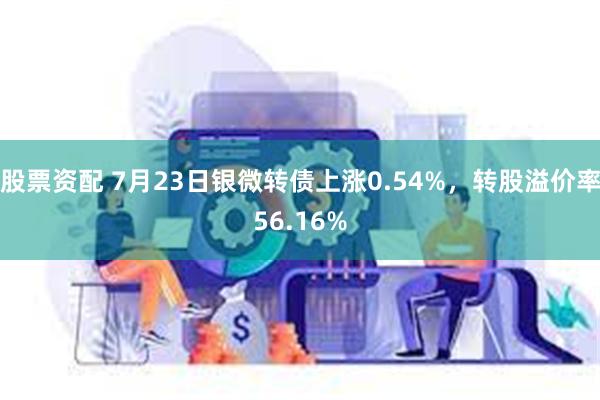 股票资配 7月23日银微转债上涨0.54%，转股溢价率56.16%