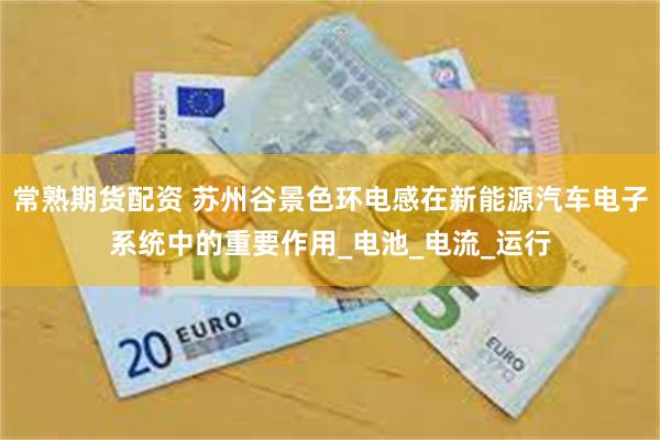 常熟期货配资 苏州谷景色环电感在新能源汽车电子系统中的重要作用_电池_电流_运行