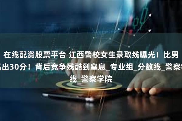 在线配资股票平台 江西警校女生录取线曝光！比男生高出30分！背后竞争残酷到窒息_专业组_分数线_警察学院