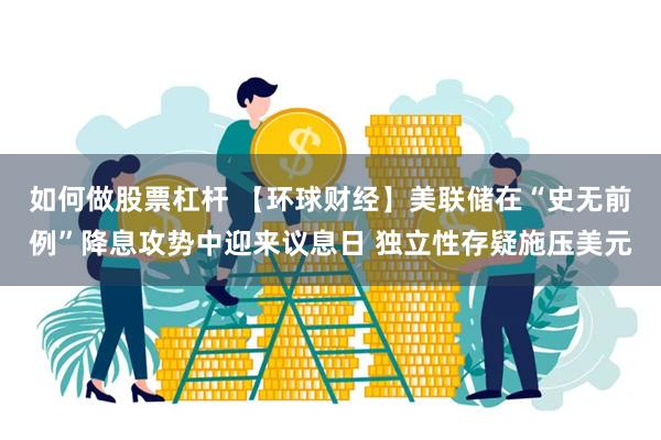 如何做股票杠杆 【环球财经】美联储在“史无前例”降息攻势中迎来议息日 独立性存疑施压美元